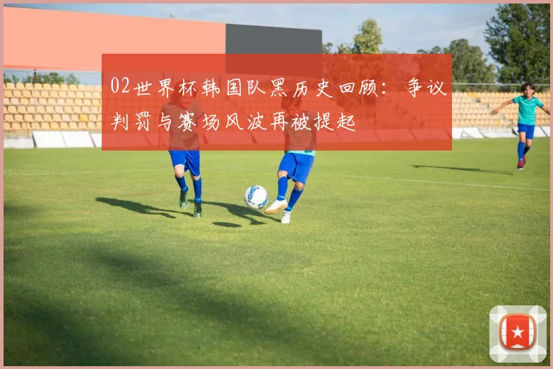 02世界杯韩国队黑历史回顾:争议判罚与赛场风波再被提起