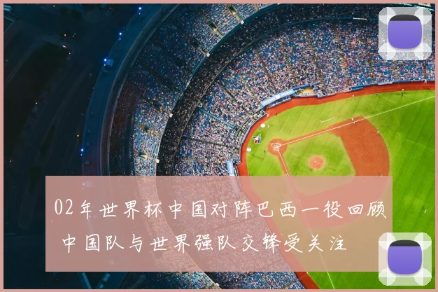 02年世界杯中国对阵巴西一役回顾 中国队与世界强队交锋受关注