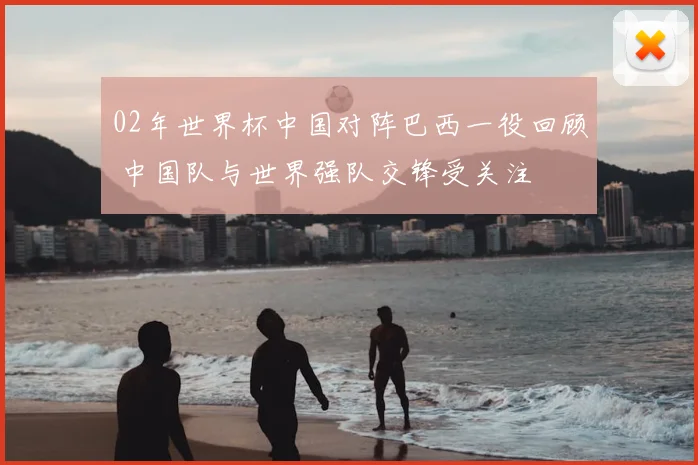 02年世界杯中国对阵巴西一役回顾 中国队与世界强队交锋受关注