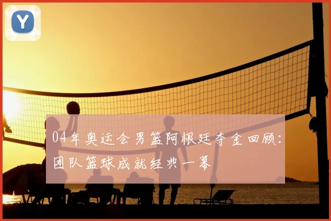 04年奥运会男篮阿根廷夺金回顾:团队篮球成就经典一幕