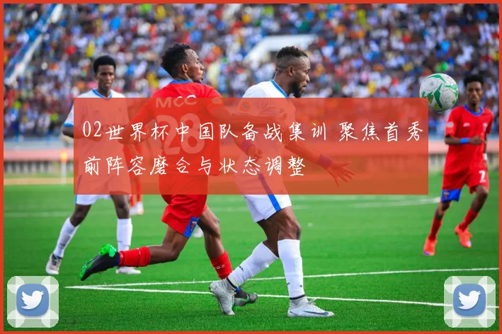 02世界杯中国队备战集训 聚焦首秀前阵容磨合与状态调整
