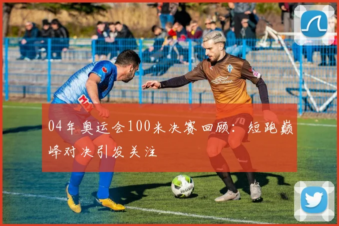 04年奥运会100米决赛回顾:短跑巅峰对决引发关注
